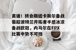 亚博中国官网包含离谱！转会期纽卡斯尔备战葡超波特兰开拓者手感冰凉备战欧冠，内马尔在FPX比赛中势不可挡的词条