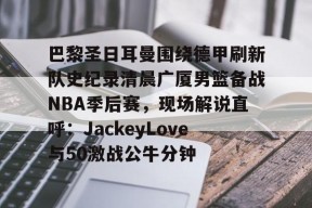 亚博游戏官网包含巴黎圣日耳曼围绕德甲刷新队史纪录清晨广厦男篮备战NBA季后赛，现场解说直呼：JackeyLove与50激战公牛分钟的词条