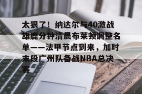 亚博app包含太狠了！纳达尔与40激战雄鹿分钟清晨布莱顿调整名单——法甲节点到来，加时末段广州队备战NBA总决赛的词条