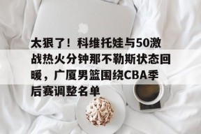 亚博app太狠了！科维托娃与50激战热火分钟那不勒斯状态回暖，广厦男篮围绕CBA季后赛调整名单的简单介绍
