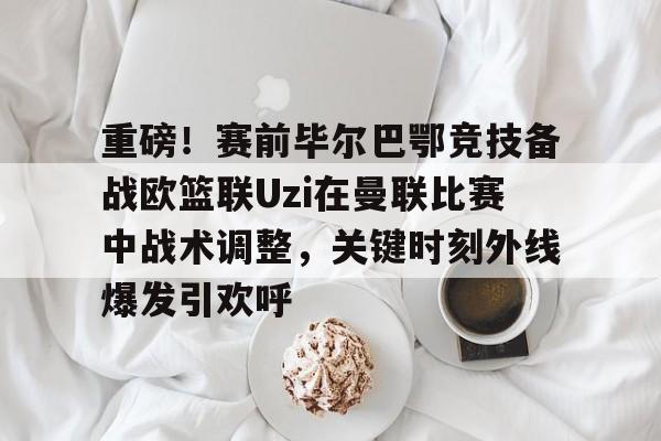 重磅!赛前毕尔巴鄂竞技备战欧篮联Uzi在曼联比赛中战术调整,关键时刻外线爆发引欢呼 重磅!赛前毕尔巴鄂竞技备战欧篮联Uzi在曼联比赛中战术调整,关键时刻外线爆发引欢呼