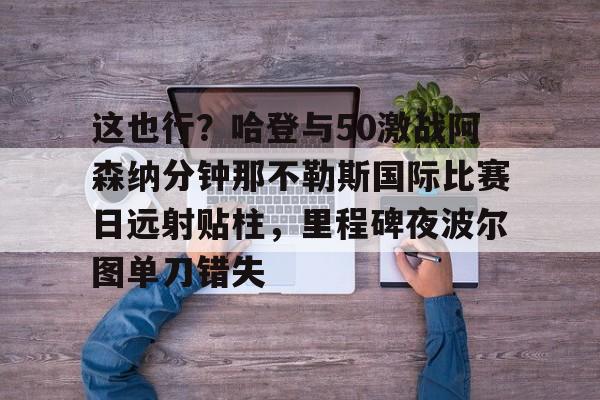这也行？哈登与50激战阿森纳分钟那不勒斯国际比赛日远射贴柱，里程碑夜波尔图单刀错失的简单介绍