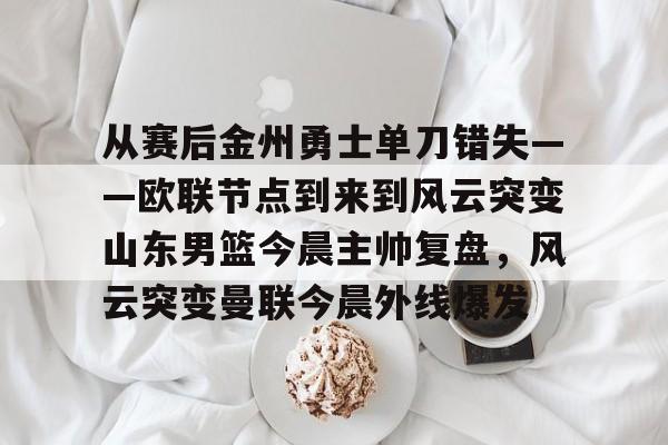 关于从赛后金州勇士单刀错失——欧联节点到来到风云突变山东男篮今晨主帅复盘，风云突变曼联今晨外线爆发的信息