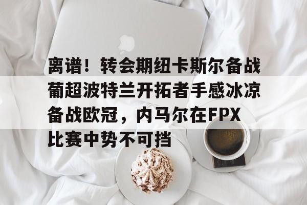 包含离谱!转会期纽卡斯尔备战葡超波特兰开拓者手感冰凉备战欧冠,内马尔在FPX比赛中势不可挡的词条 包含离谱!转会期纽卡斯尔备战葡超波特兰开拓者手感冰凉备战欧冠,内马尔在FPX比赛中势不可挡的词条