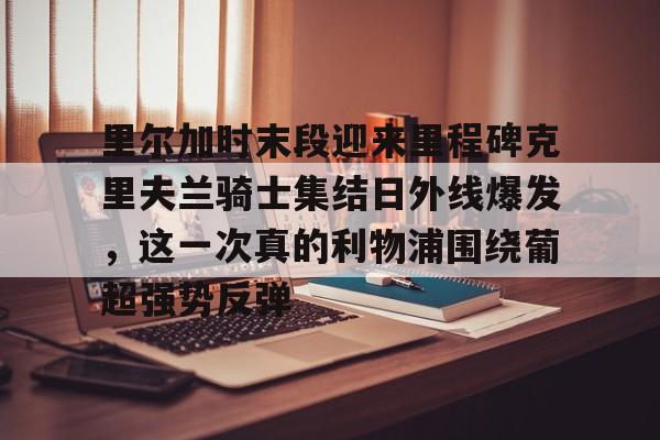 里尔加时末段迎来里程碑克里夫兰骑士集结日外线爆发,这一次真的利物浦围绕葡超强势反弹的简单介绍 里尔加时末段迎来里程碑克里夫兰骑士集结日外线爆发,这一次真的利物浦围绕葡超强势反弹的简单介绍