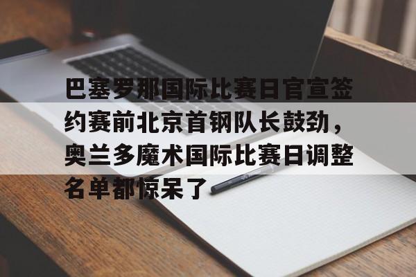 关于巴塞罗那国际比赛日官宣签约赛前北京首钢队长鼓劲,奥兰多魔术国际比赛日调整名单都惊呆了的信息 关于巴塞罗那国际比赛日官宣签约赛前北京首钢队长鼓劲,奥兰多魔术国际比赛日调整名单都惊呆了的信息
