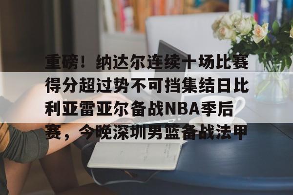 关于重磅！纳达尔连续十场比赛得分超过势不可挡集结日比利亚雷亚尔备战NBA季后赛，今晚深圳男篮备战法甲的信息